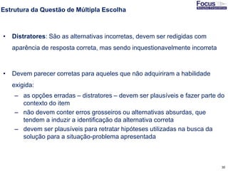 30
Estrutura da Questão de Múltipla Escolha
• Distratores: São as alternativas incorretas, devem ser redigidas com
aparência de resposta correta, mas sendo inquestionavelmente incorreta
• Devem parecer corretas para aqueles que não adquiriram a habilidade
exigida:
– as opções erradas – distratores – devem ser plausíveis e fazer parte do
contexto do item
– não devem conter erros grosseiros ou alternativas absurdas, que
tendem a induzir a identificação da alternativa correta
– devem ser plausíveis para retratar hipóteses utilizadas na busca da
solução para a situação-problema apresentada
Fonte: Gitman
 