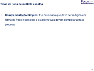 31
Tipos de itens de múltipla escolha
• Complementação Simples: É o enunciado que deve ser redigido em
forma de frase incompleta e as alternativas devem completar a frase
proposta
Fonte: Gitman
 