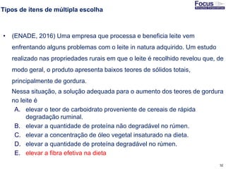 32
Tipos de itens de múltipla escolha
• (ENADE, 2016) Uma empresa que processa e beneficia leite vem
enfrentando alguns problemas com o leite in natura adquirido. Um estudo
realizado nas propriedades rurais em que o leite é recolhido revelou que, de
modo geral, o produto apresenta baixos teores de sólidos totais,
principalmente de gordura.
Nessa situação, a solução adequada para o aumento dos teores de gordura
no leite é
A. elevar o teor de carboidrato proveniente de cereais de rápida
degradação ruminal.
B. elevar a quantidade de proteína não degradável no rúmen.
C. elevar a concentração de óleo vegetal insaturado na dieta.
D. elevar a quantidade de proteína degradável no rúmen.
E. elevar a fibra efetiva na dieta
Fonte: Gitman
 