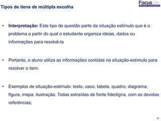 33
Tipos de itens de múltipla escolha
• Interpretação: Este tipo de questão parte da situação estímulo que é o
problema a partir do qual o estudante organiza ideias, dados ou
informações para resolvê-la
• Portanto, o aluno utiliza as informações contidas na situação-estímulo para
resolver o item.
• Exemplos de situação-estimulo: texto, caso, tabela, quadro, diagrama,
figura, mapa, ilustração. Todas extraídas de fonte fidedigna, com as devidas
referências;
Fonte: Gitman
 