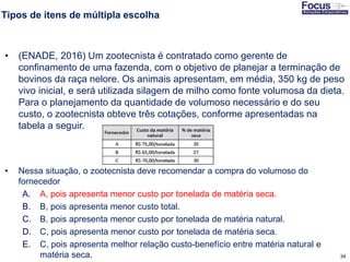 34
Tipos de itens de múltipla escolha
• (ENADE, 2016) Um zootecnista é contratado como gerente de
confinamento de uma fazenda, com o objetivo de planejar a terminação de
bovinos da raça nelore. Os animais apresentam, em média, 350 kg de peso
vivo inicial, e será utilizada silagem de milho como fonte volumosa da dieta.
Para o planejamento da quantidade de volumoso necessário e do seu
custo, o zootecnista obteve três cotações, conforme apresentadas na
tabela a seguir.
• Nessa situação, o zootecnista deve recomendar a compra do volumoso do
fornecedor
A. A, pois apresenta menor custo por tonelada de matéria seca.
B. B, pois apresenta menor custo total.
C. B, pois apresenta menor custo por tonelada de matéria natural.
D. C, pois apresenta menor custo por tonelada de matéria seca.
E. C, pois apresenta melhor relação custo-benefício entre matéria natural e
matéria seca. Fonte: Gitman
 