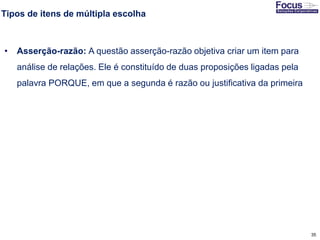 35
Tipos de itens de múltipla escolha
• Asserção-razão: A questão asserção-razão objetiva criar um item para
análise de relações. Ele é constituído de duas proposições ligadas pela
palavra PORQUE, em que a segunda é razão ou justificativa da primeira
Fonte: Gitman
 