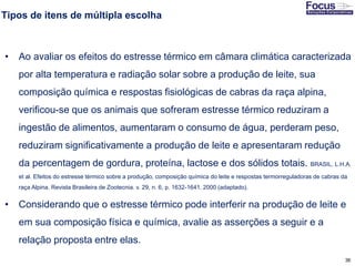 36
Tipos de itens de múltipla escolha
• Ao avaliar os efeitos do estresse térmico em câmara climática caracterizada
por alta temperatura e radiação solar sobre a produção de leite, sua
composição química e respostas fisiológicas de cabras da raça alpina,
verificou-se que os animais que sofreram estresse térmico reduziram a
ingestão de alimentos, aumentaram o consumo de água, perderam peso,
reduziram significativamente a produção de leite e apresentaram redução
da percentagem de gordura, proteína, lactose e dos sólidos totais. BRASIL, L.H.A.
et al. Efeitos do estresse térmico sobre a produção, composição química do leite e respostas termorreguladoras de cabras da
raça Alpina. Revista Brasileira de Zootecnia. v. 29, n. 6, p. 1632-1641, 2000 (adaptado).
• Considerando que o estresse térmico pode interferir na produção de leite e
em sua composição física e química, avalie as asserções a seguir e a
relação proposta entre elas.
Fonte: Gitman
 