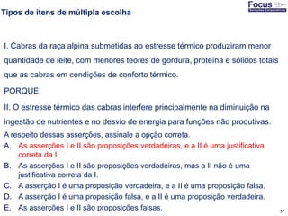 37
Tipos de itens de múltipla escolha
I. Cabras da raça alpina submetidas ao estresse térmico produziram menor
quantidade de leite, com menores teores de gordura, proteína e sólidos totais
que as cabras em condições de conforto térmico.
PORQUE
II. O estresse térmico das cabras interfere principalmente na diminuição na
ingestão de nutrientes e no desvio de energia para funções não produtivas.
A respeito dessas asserções, assinale a opção correta.
A. As asserções I e II são proposições verdadeiras, e a II é uma justificativa
correta da I.
B. As asserções I e II são proposições verdadeiras, mas a II não é uma
justificativa correta da I.
C. A asserção I é uma proposição verdadeira, e a II é uma proposição falsa.
D. A asserção I é uma proposição falsa, e a II é uma proposição verdadeira.
E. As asserções I e II são proposições falsas.Fonte: Gitman
 