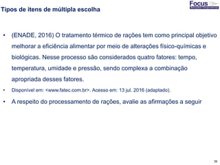 39
Tipos de itens de múltipla escolha
• (ENADE, 2016) O tratamento térmico de rações tem como principal objetivo
melhorar a eficiência alimentar por meio de alterações físico-químicas e
biológicas. Nesse processo são considerados quatro fatores: tempo,
temperatura, umidade e pressão, sendo complexa a combinação
apropriada desses fatores.
• Disponível em: <www.fatec.com.br>. Acesso em: 13 jul. 2016 (adaptado).
• A respeito do processamento de rações, avalie as afirmações a seguir
Fonte: Gitman
 
