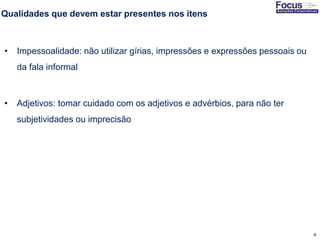 4
Qualidades que devem estar presentes nos itens
• Impessoalidade: não utilizar gírias, impressões e expressões pessoais ou
da fala informal
• Adjetivos: tomar cuidado com os adjetivos e advérbios, para não ter
subjetividades ou imprecisão
Fonte: Gitman
 