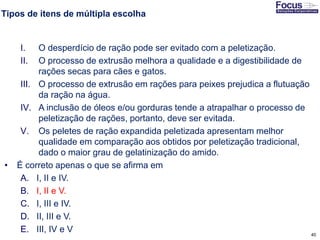 40
Tipos de itens de múltipla escolha
I. O desperdício de ração pode ser evitado com a peletização.
II. O processo de extrusão melhora a qualidade e a digestibilidade de
rações secas para cães e gatos.
III. O processo de extrusão em rações para peixes prejudica a flutuação
da ração na água.
IV. A inclusão de óleos e/ou gorduras tende a atrapalhar o processo de
peletização de rações, portanto, deve ser evitada.
V. Os peletes de ração expandida peletizada apresentam melhor
qualidade em comparação aos obtidos por peletização tradicional,
dado o maior grau de gelatinização do amido.
• É correto apenas o que se afirma em
A. I, II e IV.
B. I, II e V.
C. I, III e IV.
D. II, III e V.
E. III, IV e V
Fonte: Gitman
 