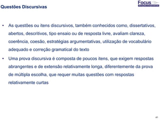 41
Questões Discursivas
• As questões ou itens discursivos, também conhecidos como, dissertativos,
abertos, descritivos, tipo ensaio ou de resposta livre, avaliam clareza,
coerência, coesão, estratégias argumentativas, utilização de vocabulário
adequado e correção gramatical do texto
• Uma prova discursiva é composta de poucos itens, que exigem respostas
abrangentes e de extensão relativamente longa, diferentemente da prova
de múltipla escolha, que requer muitas questões com respostas
relativamente curtas
Fonte: Gitman
 