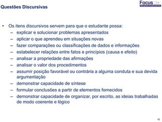 42
Questões Discursivas
• Os itens discursivos servem para que o estudante possa:
– explicar e solucionar problemas apresentados
– aplicar o que aprendeu em situações novas
– fazer comparações ou classificações de dados e informações
– estabelecer relações entre fatos e princípios (causa e efeito)
– analisar a propriedade das afirmações
– analisar o valor dos procedimentos
– assumir posição favorável ou contrária a alguma conduta e sua devida
argumentação
– demonstrar capacidade de síntese
– formular conclusões a partir de elementos fornecidos
– demonstrar capacidade de organizar, por escrito, as ideias trabalhadas
de modo coerente e lógico
Fonte: Gitman
 