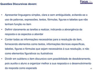 43
Questões Discursivas devem:
• Apresentar linguagens simples, clara e sem ambiguidade, evitando-se o
uso de palavras, expressões, textos, fórmulas, figuras e tabelas que não
tenham função no item
• Definir claramente as tarefas a realizar, indicando a abrangência da
resposta e os aspectos a abordar
• Conter todas as informações necessárias para a resolução do item,
fornecendo elementos como textos, informações técnicas específicas,
tabelas, figuras e fórmulas que sejam necessários à sua resolução, e não
como elementos figurativos ou ilustrativos
• Dividir em subitens o item discursivo com possibilidade de desdobramento,
pois auxilia o aluno a organizar melhor a sua resposta e o desenvolvimento
da resposta como esperado Fonte: Gitman
 