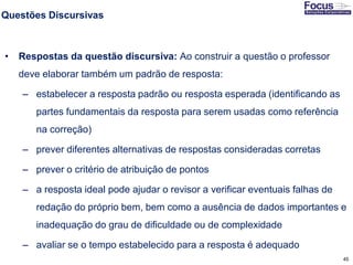 45
Questões Discursivas
• Respostas da questão discursiva: Ao construir a questão o professor
deve elaborar também um padrão de resposta:
– estabelecer a resposta padrão ou resposta esperada (identificando as
partes fundamentais da resposta para serem usadas como referência
na correção)
– prever diferentes alternativas de respostas consideradas corretas
– prever o critério de atribuição de pontos
– a resposta ideal pode ajudar o revisor a verificar eventuais falhas de
redação do próprio bem, bem como a ausência de dados importantes e
inadequação do grau de dificuldade ou de complexidade
– avaliar se o tempo estabelecido para a resposta é adequado
Fonte: Gitman
 