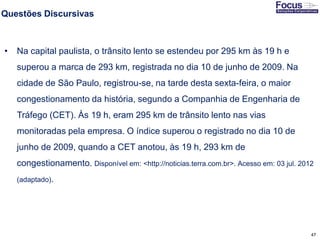 47
Questões Discursivas
• Na capital paulista, o trânsito lento se estendeu por 295 km às 19 h e
superou a marca de 293 km, registrada no dia 10 de junho de 2009. Na
cidade de São Paulo, registrou-se, na tarde desta sexta-feira, o maior
congestionamento da história, segundo a Companhia de Engenharia de
Tráfego (CET). Às 19 h, eram 295 km de trânsito lento nas vias
monitoradas pela empresa. O índice superou o registrado no dia 10 de
junho de 2009, quando a CET anotou, às 19 h, 293 km de
congestionamento. Disponível em: <http://noticias.terra.com.br>. Acesso em: 03 jul. 2012
(adaptado).
Fonte: Gitman
 