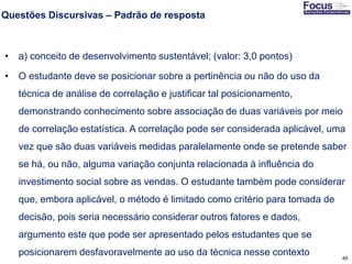 49
Questões Discursivas – Padrão de resposta
• a) conceito de desenvolvimento sustentável; (valor: 3,0 pontos)
• O estudante deve se posicionar sobre a pertinência ou não do uso da
técnica de análise de correlação e justificar tal posicionamento,
demonstrando conhecimento sobre associação de duas variáveis por meio
de correlação estatística. A correlação pode ser considerada aplicável, uma
vez que são duas variáveis medidas paralelamente onde se pretende saber
se há, ou não, alguma variação conjunta relacionada à influência do
investimento social sobre as vendas. O estudante também pode considerar
que, embora aplicável, o método é limitado como critério para tomada de
decisão, pois seria necessário considerar outros fatores e dados,
argumento este que pode ser apresentado pelos estudantes que se
posicionarem desfavoravelmente ao uso da técnica nesse contexto
Fonte: Gitman
 