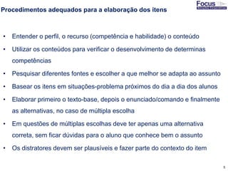 5
Procedimentos adequados para a elaboração dos itens
• Entender o perfil, o recurso (competência e habilidade) o conteúdo
• Utilizar os conteúdos para verificar o desenvolvimento de determinas
competências
• Pesquisar diferentes fontes e escolher a que melhor se adapta ao assunto
• Basear os itens em situações-problema próximos do dia a dia dos alunos
• Elaborar primeiro o texto-base, depois o enunciado/comando e finalmente
as alternativas, no caso de múltipla escolha
• Em questões de múltiplas escolhas deve ter apenas uma alternativa
correta, sem ficar dúvidas para o aluno que conhece bem o assunto
• Os distratores devem ser plausíveis e fazer parte do contexto do item
Fonte: Gitman
 
