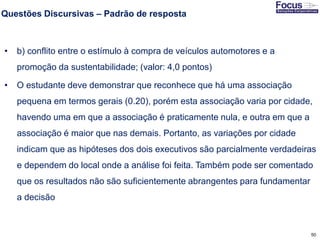 50
Questões Discursivas – Padrão de resposta
• b) conflito entre o estímulo à compra de veículos automotores e a
promoção da sustentabilidade; (valor: 4,0 pontos)
• O estudante deve demonstrar que reconhece que há uma associação
pequena em termos gerais (0.20), porém esta associação varia por cidade,
havendo uma em que a associação é praticamente nula, e outra em que a
associação é maior que nas demais. Portanto, as variações por cidade
indicam que as hipóteses dos dois executivos são parcialmente verdadeiras
e dependem do local onde a análise foi feita. Também pode ser comentado
que os resultados não são suficientemente abrangentes para fundamentar
a decisão
Fonte: Gitman
 