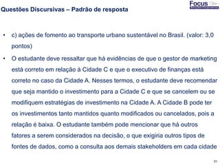 51
Questões Discursivas – Padrão de resposta
• c) ações de fomento ao transporte urbano sustentável no Brasil. (valor: 3,0
pontos)
• O estudante deve ressaltar que há evidências de que o gestor de marketing
está correto em relação à Cidade C e que o executivo de finanças está
correto no caso da Cidade A. Nesses termos, o estudante deve recomendar
que seja mantido o investimento para a Cidade C e que se cancelem ou se
modifiquem estratégias de investimento na Cidade A. A Cidade B pode ter
os investimentos tanto mantidos quanto modificados ou cancelados, pois a
relação é baixa. O estudante também pode mencionar que há outros
fatores a serem considerados na decisão, o que exigiria outros tipos de
fontes de dados, como a consulta aos demais stakeholders em cada cidade
Fonte: Gitman
 