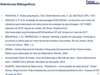 52
Referências Bibliográficas
• ANASTASI, A. Testes psicológicos. Trad. Dante Moreira Leite. 2. ed. São Paulo: EPU, 1977.
• ARAUJO, A. P. et.al. Avaliação de aprendizagem EAD UNITAU: construindo uma matriz de
referência para elaboração de instrumentos de avaliação da aprendizagem. 22º CIAED,
setembro de 2016. Águas de Lindóia, SP, Brasil. Disponível em
http://www.abed.org.br/congresso2016/trabalhos/127.pdf. Acesso em maio de 2017.
• BRADFIELD, J. M.; MOREDOCK, H. Stewart. Medidas e testes em educação: introdução à
sua teoria e prática para os níveis da escola primária e secundária. Rio de Janeiro: Brasil
Fundo de Cultura, 1964. v. 2.
• BRASIL. Instituto Nacional de Estudos e Pesquisas Educacionais Anísio Teixeira (Inep).
Roteiro para elaboração de itens de Matemática. Brasília, 2009.
• Coordenação Geral do Enade. Guia de Elaboração e Revisão de Itens – Banco Nacional de
Itens – ENADE 2012, Brasília: Ministério da Educação, 2012.
• DUARTE, Vânia Maria do Nascimento. "Paralelismo – Uma questão de estilo textual "; Brasil
Escola. Disponível em <http://brasilescola.uol.com.br/redacao/paralelismo.htm>. Acesso em 08
Fonte: Gitman
 