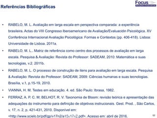 53
Referências Bibliográficas
• RABELO, M. L. Avaliação em larga escala em perspectiva comparada: a experiência
brasileira. Actas do VIII Congresso lberoamericano de Avaliação/Evaluacidin Psicológica. XV
Conferência Internacional Avaliação Psicológica: Formas e Contextos (pp. 406-418). Lisboa:
Universidade de Lisboa. 2011a.
• RABELO, M. L.. Matriz de referência como centro dos processos de avaliação em larga
escala. Pesquisa & Avaliação: Revista do Professor: SADEAM, 2010: Matemática e suas
tecnologias, v.2. 2011b.
• RABELO, M. L. O processo de construção de itens para avaliação em larga escala. Pesquisa
& Avaliação: Revista do Professor: SADEAM, 2009: Ciências humanas e suas tecnologias.
Brasília, v.1, p.15-19, 2010.
• VIANNA, H. M. Testes em educação. 4. ed. São Paulo: Ibrasa, 1982.
• FERRAZ, A. P. C. M; BELHOT, R. V. Taxonomia de Bloom: revisão teórica e apresentação das
adequações do instrumento para definição de objetivos instrucionais. Gest. Prod. , São Carlos,
v. 17, n. 2, p. 421-431, 2010. Disponível em:
<http://www.scielo.br/pdf/gp/v17n2/a15v17n2.pdf>. Acesso em: abril de 2016.Fonte: Gitman
 