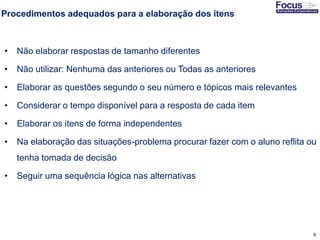 6
Procedimentos adequados para a elaboração dos itens
• Não elaborar respostas de tamanho diferentes
• Não utilizar: Nenhuma das anteriores ou Todas as anteriores
• Elaborar as questões segundo o seu número e tópicos mais relevantes
• Considerar o tempo disponível para a resposta de cada item
• Elaborar os itens de forma independentes
• Na elaboração das situações-problema procurar fazer com o aluno reflita ou
tenha tomada de decisão
• Seguir uma sequência lógica nas alternativas
Fonte: Gitman
 