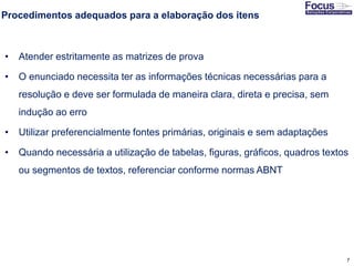 7
Procedimentos adequados para a elaboração dos itens
• Atender estritamente as matrizes de prova
• O enunciado necessita ter as informações técnicas necessárias para a
resolução e deve ser formulada de maneira clara, direta e precisa, sem
indução ao erro
• Utilizar preferencialmente fontes primárias, originais e sem adaptações
• Quando necessária a utilização de tabelas, figuras, gráficos, quadros textos
ou segmentos de textos, referenciar conforme normas ABNT
Fonte: Gitman
 