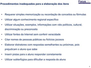 8
Procedimentos inadequados para a elaboração dos itens
• Requerer simples memorização ou recordação de conceitos ou fórmulas
• Utilizar algum conhecimento regional específico
• Utilizar situações, exemplos, informações com viés políticos, cultural,
discriminação ou preconceito
• Utilizar fontes da Internet sem conferir veracidade
• Citar nomes de pessoas públicas ou fictícios jocosos
• Elaborar distratores com respostas semelhantes ou próximas, pois
prejudicam o aluno que sabe
• Inserir pistas para o aluno responder corretamente
• Utilizar subterfúgios para dificultar a resposta do aluno
Fonte: Gitman
 