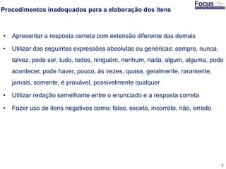 9
Procedimentos inadequados para a elaboração dos itens
• Apresentar a resposta correta com extensão diferente das demais
• Utilizar das seguintes expressões absolutas ou genéricas: sempre, nunca,
talvez, pode ser, tudo, todos, ninguém, nenhum, nada, algum, alguma, pode
acontecer, pode haver, pouco, às vezes, quase, geralmente, raramente,
jamais, somente, é provável, possivelmente qualquer
• Utilizar redação semelhante entre o enunciado e a resposta correta
• Fazer uso de itens negativos como: falso, exceto, incorreto, não, errado
Fonte: Gitman
 