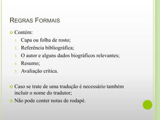 REGRAS FORMAIS
   Contém:
    1. Capa ou folha de rosto;

    2. Referência bibliográfica;

    3. O autor e alguns dados biográficos relevantes;

    4. Resumo;

    5. Avaliação crítica.



 Caso se trate de uma tradução é necessário também
  incluir o nome do tradutor;
 Não pode conter notas de rodapé.
 