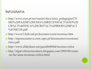 INFOGRAFIA
 http://www.eses.pt/usr/ramiro/docs/etica_pedagogia/CO
  MO%20FAZER%20UMA%20RECENS%C3%83O%20
  CR%C3%8DTICA%20CRIT%C3%89RIOS%20B%C3
  %81SICOS.pdf
 http://www2.fcsh.unl.pt/docentes/cceia/recensao.htm

 http://mpsmcasanova.com.sapo.pt/documentos/recensaoc
  ritica.pdf
 http://www.slideshare.net/guestb6868d/recenso-crtica

 http://algarvehistoriacultura.blogspot.com/2009/08/como
  -se-faz-uma-recensao-critica.html
 