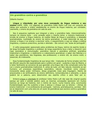 Um gramático contra a gramática

Gilberto Scarton

    Língua e Liberdade: por uma nova concepção da língua materna e seu
ensino (L&PM, 1995, 112 páginas) do gramático Celso Pedro Luft traz um conjunto de
idéias que subverte a ordem estabelecida no ensino da língua materna, por combater,
veemente, o ensino da gramática em sala de aula.

    Nos 6 pequenos capítulos que integram a obra, o gramático bate, intencionalmente,
sempre na mesma tecla - uma variação sobre o mesmo tema: a maneira tradicional e
errada de ensinar a língua materna, as noções falsas de língua e gramática, a obsessão
gramaticalista, inutilidade do ensino da teoria gramatical, a visão distorcida de que se
ensinar a língua é se ensinar a escrever certo, o esquecimento a que se relega a prática
lingüística, a postura prescritiva, purista e alienada - tão comum nas "aulas de português".

    O velho pesquisador apaixonado pelos problemas da língua, teórico de espírito lúcido e
de larga formação lingüística e professor de longa experiência leva o leitor a discernir com
rigor gramática e comunicação: gramática natural e gramática artificial; gramática
tradicional e lingüística; o relativismo e o absolutismo gramatical; o saber dos falantes e o
saber dos gramáticos, dos lingüistas, dos professores; o ensino útil, do ensino inútil; o
essencial, do irrelevante.

    Essa fundamentação lingüística de que lança mão - traduzida de forma simples com fim
de difundir assunto tão especializado para o público em geral - sustenta a tese do Mestre, e
o leitor facilmente se convence de que aprender uma língua não é tão complicado como faz
ver o ensino gramaticalista tradicional. É, antes de tudo, um fato natural, imanente ao ser
humano; um processos espontâneo, automático, natural, inevitável, como crescer.
Consciente desse poder intrínseco, dessa propensão inata pela linguagem, liberto de
preconceitos e do artificialismo do ensino definitório, nomenclaturista e alienante, o aluno
poderá ter a palavra, para desenvolver seu espírito crítico e para falar por si.

   Embora Língua e Liberdade do professor Celso Pedro Luft não seja tão original quanto
pareça ser para o grande público (pois as mesmas concepções aparecem em muitos
teóricos ao longo da história), tem o mérito de reunir, numa mesma obra, convincente
fundamentação que lhe sustenta a tese e atenua o choque que os leitores - vítimas do
ensino tradicional - e os professores de português - teóricos, gramatiqueiros, puristas - têm
ao se depararem com uma obra de um autor de gramáticas que escreve contra a gramática
na sala de aula.
 