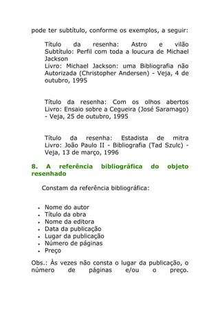 pode ter subtítulo, conforme os exemplos, a seguir:

    Título    da     resenha:    Astro    e    vilão
    Subtítulo: Perfil com toda a loucura de Michael
    Jackson
    Livro: Michael Jackson: uma Bibliografia não
    Autorizada (Christopher Andersen) - Veja, 4 de
    outubro, 1995


    Título da resenha: Com os olhos abertos
    Livro: Ensaio sobre a Cegueira (José Saramago)
    - Veja, 25 de outubro, 1995


    Título da resenha: Estadista de mitra
    Livro: João Paulo II - Bibliografia (Tad Szulc) -
    Veja, 13 de março, 1996

8. A referência        bibliográfica      do   objeto
resenhado

   Constam da referência bibliográfica:


    Nome do autor
    Título da obra
    Nome da editora
    Data da publicação
    Lugar da publicação
    Número de páginas
    Preço

Obs.: Às vezes não consta o lugar da publicação, o
número     de     páginas     e/ou    o     preço.
 