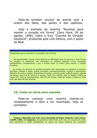 Pode-se também resumir de acordo com a
    ordem dos fatos, das partes e dos capítulos.

       Veja o exemplo da resenha "Receitas para
    manter o coração em forma" (Zero Hora, 26 de
    agosto, 1996), sobre o livro "Cozinha do Coração
    Saudável", produzido pela LDA Editora, com o apoio
    da Beal.



Receitas para manter o coração em forma


   "Na apresentação, textos curtos definem os diferentes tipos de gordura e suas formas
de atuação no organismo. Na introdução os médicos explicam numa linguagem
perfeitamente compreensível o que é preciso fazer (e evitar) para manter o coração
saudável.

    As receitas de Cozinha do Coração Saudável vêm distribuídas em desjejum e lanches,
entradas, saladas e sopas; pratos principais; acompanhamentos; molhos e sobremesas.
Bolinhos de aveia e passas, empadinhas de queijo, torta de ricota, suflê de queijo, salpicão
de frango, sopa fria de cenoura e laranja, risoto com açafrão, bolo de batata, alcatra ao
molho frio, purê de mandioquinha, torta fria de frango, crepe de laranja e pêras ao vinho
tinto são algumas das iguarias".




    10. Como se inicia uma resenha

       Pode-se começar uma resenha citando-se
    imediatamente a obra a ser resenhada. Veja os
    exemplos:



   "Língua e liberdade: por uma nova concepção da língua materna e seu ensino"
(L&PM, 1995, 112 páginas), do gramático Celso Pedro Luft, traz um conjunto de idéias
que subvertem a ordem estabelecida no ensino da língua materna, por combater,
 