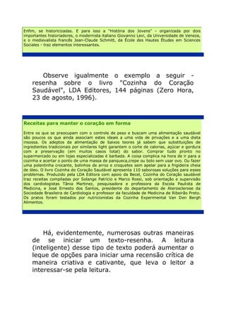 Enfim, se historicizadas. E para isso a "História dos Jovens" - organizada por dois
importantes historiadores, o modernista italiano Giovanno Levi, da Universidade de Veneza,
e o medievalista francês Jean-Claude Schmitt, da École des Hautes Études em Sciences
Sociales - traz elementos interessantes.




       Observe igualmente o exemplo a seguir -
    resenha sobre o livro "Cozinha do Coração
    Saudável", LDA Editores, 144 páginas (Zero Hora,
    23 de agosto, 1996).



Receitas para manter o coração em forma

Entre os que se preocupam com o controle de peso e buscam uma alimentação saudável
são poucos os que ainda associam estes ideais a uma vida de privações e a uma dieta
insossa. Os adeptos da alimentação de baixos teores já sabem que substituições de
ingredientes tradicionais por similares light garantem o corte de calorias, açúcar e gordura
com a preservação (em muitos casos total) do sabor. Comprar tudo pronto no
supermercado ou em lojas especializadas é barbada. A coisa complica na hora de ir para a
cozinha e acertar o ponto de uma massa de panqueca,crepe ou bolo sem usar ovo. Ou fazer
uma polentinha crocante, bolinhos de arroz e croquetes sem apelar para a frigideira cheia
de óleo. O livro Cozinha do Coração Saudável apresenta 110 saborosas soluções para esses
problemas. Produzido pela LDA Editora com apoio da Becel, Cozinha do Coração saudável
traz receitas compiladas por Solange Patrício e Marco Rossi, sob orientação e supervisão
dos cardiologistas Tânia Martinez, pesquisadora e professora da Escola Paulista de
Medicina, e José Ernesto dos Santos, presidente do departamento de Aterosclerose da
Sociedade Brasileira de Cardiologia e professor da faculdade de Medicina de Ribeirão Preto.
Os pratos foram testados por nutricionistas da Cozinha Experimental Van Den Bergh
Alimentos.




        Há, evidentemente, numerosas outras maneiras
    de se iniciar um texto-resenha. A leitura
    (inteligente) desse tipo de texto poderá aumentar o
    leque de opções para iniciar uma recensão crítica de
    maneira criativa e cativante, que leva o leitor a
    interessar-se pela leitura.
 