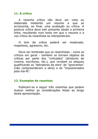 11. A crítica

    A resenha crítica não deve ser vista ou
elaborada mediante um resumo a que se
acrescenta, ao final, uma avaliação ou crítica. A
postura crítica deve estr presente desde a primeira
linha, resultando num texto em que o resumo e a
voz crítica do resenhista se interpenetram.

   O tom da crítica poderá         ser   moderado,
respeitoso, agressivo, etc.

     Deve ser lembrado que os resenhistas - como os
críticos em geral - também se tornam objetos de
críticas por parte dos "criticados" (diretores de
cinema, escritores, etc.), que revidam os ataques
qualificando os "detratores da obra" de "ignorantes"
(não compreenderam a obra) e de "impulsionados
pela má-fé".


12. Exemplos de resenhas

    Publicam-se a seguir três resenhas que podem
ilustrar melhor as considerações feitas ao longo
desta apresentação.
 