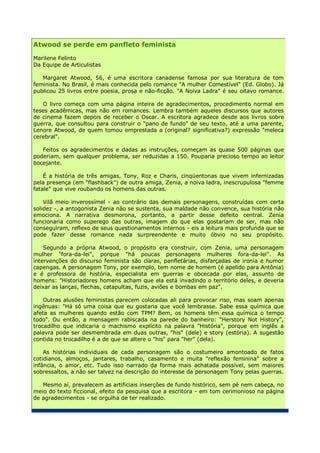 Atwood se perde em panfleto feminista

Marilene Felinto
Da Equipe de Articulistas

   Margaret Atwood, 56, é uma escritora canadense famosa por sua literatura de tom
feminista. No Brasil, é mais conhecida pelo romance "A mulher Comestível" (Ed. Globo). Já
publicou 25 livros entre poesia, prosa e não-ficção. "A Noiva Ladra" é seu oitavo romance.

   O livro começa com uma página inteira de agradecimentos, procedimento normal em
teses acadêmicas, mas não em romances. Lembra também aqueles discursos que autores
de cinema fazem depois de receber o Oscar. A escritora agradece desde aos livros sobre
guerra, que consultou para construir o "pano de fundo" de seu texto, até a uma parente,
Lenore Atwood, de quem tomou emprestada a (original? significativa?) expressão "meleca
cerebral".

   Feitos os agradecimentos e dadas as instruções, começam as quase 500 páginas que
poderiam, sem qualquer problema, ser reduzidas a 150. Pouparia precioso tempo ao leitor
bocejante.

    É a história de três amigas, Tony, Roz e Charis, cinqüentonas que vivem infernizadas
pela presença (em "flashback") de outra amiga, Zenia, a noiva ladra, inescrupulosa "femme
fatale" que vive roubando os homens das outras.

    Vilã meio inverossímel - ao contrário das demais personagens, construídas com certa
solidez -, a antogonista Zenia não se sustenta, sua maldade não convence, sua história não
emociona. A narrativa desmorona, portanto, a partir desse defeito central. Zenia
funcionaria como superego das outras, imagem do que elas gostariam de ser, mas não
conseguiram, reflexo de seus questionamentos internos - eis a leitura mais profunda que se
pode fazer desse romance nada surpreendente e muito óbvio no seu propósito.

    Segundo a própria Atwood, o propósito era construir, com Zenia, uma personagem
mulher "fora-da-lei", porque "há poucas personagens mulheres fora-da-lei". As
intervenções do discurso feminista são claras, panfletárias, disfarçadas de ironia e humor
capengas. A personagem Tony, por exemplo, tem nome de homem (é apelido para Antônia)
e é professora de história, especialista em guerras e obcecada por elas, assunto de
homens: "Historiadores homens acham que ela está invadindo o território deles, e deveria
deixar as lanças, flechas, catapultas, fuzis, aviões e bombas em paz".

    Outras alusões feministas parecem colocadas ali para provocar riso, mas soam apenas
ingênuas: "Há só uma coisa que eu gostaria que você lembrasse. Sabe essa química que
afeta as mulheres quando estão com TPM? Bem, os homens têm essa química o tempo
todo". Ou então, a mensagem rabiscada na parede do banheiro: "Herstory Not History",
trocadilho que indicaria o machismo explícito na palavra "História", porque em inglês a
palavra pode ser desmembrada em duas outras, "his" (dele) e story (estória). A sugestão
contida no trocadilho é a de que se altere o "his" para "her" (dela).

    As histórias individuais de cada personagem são o costumeiro amontoado de fatos
cotidianos, almoços, jantares, trabalho, casamento e muita "reflexão feminina" sobre a
infância, o amor, etc. Tudo isso narrado da forma mais achatada possível, sem maiores
sobressaltos, a não ser talvez na descrição do interesse da personagem Tony pelas guerras.

   Mesmo aí, prevalecem as artificiais inserções de fundo histórico, sem pé nem cabeça, no
meio do texto ficcional, efeito da pesquisa que a escritora - em tom cerimonioso na página
de agradecimentos - se orgulha de ter realizado.
 