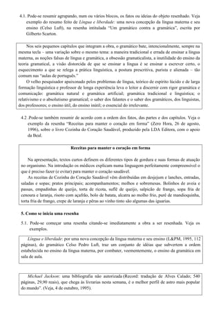 4.1. Pode-se resumir agrupando, num ou vários blocos, os fatos ou ideias do objeto resenhado. Veja
    exemplo do resumo feito de Língua e liberdade: uma nova concepção da língua materna e seu
    ensino (Celso Luft), na resenha intitulada “Um gramático contra a gramática”, escrita por
    Gilberto Scarton.

     Nos seis pequenos capítulos que integram a obra, o gramático bate, intencionalmente, sempre na
mesma tecla – uma variação sobre o mesmo tema: a maneira tradicional e errada de ensinar a língua
materna, as noções falsas de língua e gramática, a obsessão gramaticalista, a inutilidade do ensino da
teoria gramatical, a visão distorcida de que se ensinar a língua é se ensinar a escrever certo, o
esquecimento a que se relega a prática linguística, a postura prescritiva, purista e alienada – tão
comum nas “aulas de português.”
     O velho pesquisador apaixonado pelos problemas de língua, teórico de espírito lúcido e de larga
formação linguística e professor de longa experiência leva o leitor a discernir com rigor gramática e
comunicação: gramática natural e gramática artificial; gramática tradicional e linguística; o
relativismo e o absolutismo gramatical; o saber dos falantes e o saber dos gramáticos, dos linguistas,
dos professores; o ensino útil, do ensino inútil; o essencial do irrelevante.

 4.2 .Pode-se também resumir de acordo com a ordem dos fatos, das partes e dos capítulos. Veja o
     exemplo da resenha “Receitas para manter o coração em forma” (Zero Hora, 26 de agosto,
     1996), sobre o livro Cozinha do Coração Saudável, produzido pela LDA Editora, com o apoio
     da Beal.

                             Receitas para manter o coração em forma

     Na apresentação, textos curtos definem os diferentes tipos de gordura e suas formas de atuação
 no organismo. Na introdução os médicos explicam numa linguagem perfeitamente compreensível o
 que é preciso fazer (e evitar) para manter o coração saudável.
     As receitas de Cozinha do Coração Saudável vêm distribuídas em desjejum e lanches, entradas,
 saladas e sopas; pratos principais; acompanhamentos; molhos e sobremesas. Bolinhos de aveia e
 passas, empadinhas de queijo, torta de ricota, suflê de queijo, salpicão de frango, sopa fria de
 cenoura e laranja, risoto com açafrão, bolo de batata, alcatra ao molho frio, purê de mandioquinha,
 torta fria de frango, crepe de laranja e pêras ao vinho tinto são algumas das iguarias.

 5. Como se inicia uma resenha

 5.1. Pode-se começar uma resenha citando-se imediatamente a obra a ser resenhada. Veja os
      exemplos.

     Língua e liberdade: por uma nova concepção da língua materna e seu ensino (L&PM, 1995, 112
 páginas), do gramático Celso Pedro Luft, traz um conjunto de idéias que subvertem a ordem
 estabelecida no ensino da língua materna, por combater, veementemente, o ensino da gramática em
 sala de aula.



    Michael Jackson: uma bibliografia não autorizada (Record: tradução de Alves Calado; 540
 páginas, 29,90 reais), que chega às livrarias nesta semana, é o melhor perfil de astro mais popular
 do mundo”. (Veja, 4 de outubro, 1995).
 