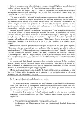 Feitos os agradecimentos e dadas as instruções, começam as quase 500 páginas que poderiam, sem
qualquer problema, ser reduzidas a 150. Pouparia precioso tempo ao leitor bocejante.
    É a história de três amigas, Tony, Roz e Charis, cinqüentonas que vivem infernizadas pela
presença (em “flashback”) de outra amiga, Zenia, a noiva ladra, inescrupulosa “femme fatale” que
vive roubando os homens das outras.
    Vilã meio inverossímel – ao contrário das demais personagens, construídas com certa solidez –,
a antogonista Zenia não se sustenta, sua maldade não convence, sua história não emociona. A
narrativa desmorona, portanto, a partir desse defeito central. Zenia funcionaria como superego das
outras, imagem do que elas gostariam de ser, mas não conseguiram, reflexo de seus
questionamentos internos – eis a leitura mais profunda que se pode fazer desse romance nada
surpreendente e muito óbvio no seu propósito.
    Segundo a própria Atwood, o propósito era construir, com Zenia, uma personagem mulher
“fora-da-lei”, porque “há poucas personagens mulheres fora-da-lei”. As intervenções do discurso
feminista são claras, panfletárias, disfarçadas de ironia e humor capengas. A personagem Tony, por
exemplo, tem nome de homem (é apelido para Antônia) e é professora de história, especialista em
guerras e obcecada por elas, assunto de homens: “Historiadores homens acham que ela está
invadindo o território deles, e deveria deixar as lanças, flechas, catapultas, fuzis, aviões e bombas
em paz”.
    Outras alusões feministas parecem colocadas ali para provocar riso, mas soam apenas ingênuas:
“Há só uma coisa que eu gostaria que você lembrasse. Sabe essa química que afeta as mulheres
quando estão com TPM? Bem, os homens têm essa química o tempo todo”. Ou então, a mensagem
rabiscada na parede do banheiro: “Herstory Not History”, trocadilho que indicaria o machismo
explícito na palavra “História”, porque em inglês a palavra pode ser desmembrada em duas outras,
“his” (dele) e story (estória). A sugestão contida no trocadilho é a de que se altere o “his” para “her”
(dela).
    As histórias individuais de cada personagem são o costumeiro amontoado de fatos cotidianos,
almoços, jantares, trabalho, casamento e muita “reflexão feminina” sobre a infância, o amor, etc.
Tudo isso narrado da forma mais achatada possível, sem maiores sobressaltos, a não ser talvez na
descrição do interesse da personagem Tony pelas guerras.
    Mesmo aí, prevalecem as artificiais inserções de fundo histórico, sem pé nem cabeça, no meio
do texto ficcional, efeito da pesquisa que a escritora – em tom cerimonioso na página de
agradecimentos – se orgulha de ter realizado.

   8. A expressão da subjetividade do autor da resenha

       Em uma resenha, como em outros textos acadêmicos ou mesmo jornalísticos, é comum o
   autor evitar escrever em primeira pessoa, mas continuar expressando sua subjetividade. Isso
   garante maior veracidade ao que está sendo dito, pois não parece que é uma opinião de um
   resenhista, mas uma característica da própria obra.
       O resenhista deve tentar ser “polido”, evitando agredir o autor da obra resenhada,
   procurando garantir neutralidade ao que é dito. Para tanto, poderá usar os seguintes recursos
   linguísticos:

       a) Uso de expressões que atenuam as opiniões, como parece-me.
          Ex: Parece-me que falta ao texto de Fontes um tratamento mais detalhado da estrutura
          sindical...
 