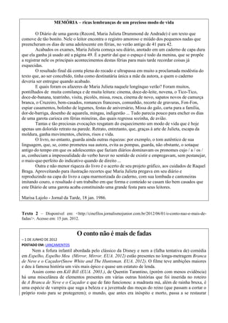 MEMÓRIA – ricas lembranças de um precioso modo de vida

        O Diário de uma garota (Record, Maria Julieta Drummond de Andrade) é um texto que
comove de tão bonito. Nele o leitor encontra o registro amoroso e miúdo dos pequenos nadas que
preencheram os dias de uma adolescente em férias, no verão antigo de 41 para 42.
        Acabados os exames, Maria Julieta começa seu diário, anotado em um caderno de capa dura
que ela ganha já usado até a página 49. É a partir daí que o espaço é todo da menina, que se propõe
a registrar nele os principais acontecimentos destas férias para mais tarde recordar coisas já
esquecidas.
        O resultado final dá conta plena do recado e ultrapassa em muito a proclamada modéstia do
texto que, ao ser concebido, tinha como destinatária única a mãe da autora, a quem o caderno
deveria ser entregue quando acabado.
        E quais foram os afazeres de Maria Julieta naquele longínquo verão? Foram muitos,
pontilhados de muita comilança e de muita leitura: cinema, doce-de-leite, novena, o Tico-Tico,
doce-de-banana, teatrinho, visita, picolés, missa, rosca, cinema de novo, sapatos novos de camurça
branca, o Cruzeiro, bem-casados, romances franceses, comunhão, recorte de gravuras, Fon-Fon,
espiar casamentos, bolinho de legumes, festas de aniversário, Missa do galo, carta para a família,
dor-de-barriga, desenho de aquarela, mingau, indigestão ... Tudo parecia pouco para encher os dias
de uma garota carioca em férias mineiras, das quais regressa sozinha, de avião.
        Tantas e tão preciosas evocações resgatam do esquecimento um modo de vida que é hoje
apenas um dolorido retrato na parede. Retrato, entretanto, que, graças à arte de Julieta, escapa da
moldura, ganha movimentos, cheiros, risos e vida.
        O livro, no entanto, guarda ainda outras riquezas: por exemplo, o tom autêntico de sua
linguagem, que, se, como prometeu sua autora, evita as pompas, guarda, não obstante, o sotaque
antigo do tempo em que os adolescentes que faziam diários dominavam os pronomes cujo / a / os /
as, conheciam a impessoalidade do verbo haver no sentido de existir e empregavam, sem pestanejar,
o mais-que-perfeito do indicativo quando de direito ...
        Outra e não menor riqueza do livro é o acerto de seu projeto gráfico, aos cuidados de Raquel
Braga. Aproveitando para ilustração recortes que Maria Julieta pregava em seu diário e
reproduzindo na capa do livro a capa marmorizada do caderno, com sua lombada e cantoneiras
imitando couro, o resultado é um trabalho em que forma e conteúdo se casam tão bem casados que
este Diário de uma garota acaba constituindo uma grande festa para seus leitores.

Marisa Lajolo - Jornal da Tarde, 18 jan. 1986.


Texto 2 – Disponível em: <http://cinefilos.jornalismojunior.com.br/2012/06/01/o-conto-nao-e-mais-de-
fadas/>. Acesso em: 15 jun. 2012.


                               O conto não é mais de fadas
– 1 DE JUNHO DE 2012
POSTADO EM: LANÇAMENTOS
     Nem a fofura infantil abordada pelo clássico da Disney e nem a (falha tentativa de) comédia
em Espelho, Espelho Meu (Mirror, Mirror. EUA. 2012) estão presentes no longa-metragem Branca
de Neve e o Caçador(Snow White and The Huntsman. EUA. 2012). O filme teve ambições maiores
e deu à famosa história um viés mais épico e quase um estatuto de lenda.
     Assim como em Kill Bill (EUA. 2003.), de Quentin Tarantino, (porém com menos evidência)
há uma miscelânea de elementos presentes em várias outras histórias que foi inserida no roteiro
de A Branca de Neve e o Caçador e que de fato funcionou: a madrasta má, além de rainha bruxa, é
uma espécie de vampira que suga a beleza e a juventude das moças do reino (que passam a cortar o
próprio rosto para se protegerem); o mundo, que antes era inóspito e morto, passa a se restaurar
 