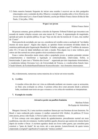 5.2. Outra maneira bastante frequente de iniciar uma resenha é escrever um ou dois parágrafos
relacionados com o conteúdo da obra. Observe o exemplo da resenha sobre o livro História dos
Jovens (Giovanni Levi e Jean-Claude Schmitt), escrita por Hilário Franco Júnior (Folha de São
Paulo, 12 de julho, 1996).
O que é ser jovem
Hilário Franco Júnior
Há poucas semanas, gerou polêmica a decisão do Supremo Tribunal Federal que inocentava um
acusado de manter relações sexuais com uma menor de 12 anos. A argumentação do magistrado,
apoiada por parte da opinião pública, foi que “hoje em dia não há menina de 12 anos, mas mulher
de 12 anos”.
Outra parcela da sociedade, por sua vez, considerou tal veredito como a aceitação de “novidades
imorais de nossa época”. Alguns dias depois, as opiniões foram novamente divididas diante da
estatística publicada pela Organização Mundial do Trabalho, segundo a qual 73 milhões de menores
entre 10 e 14 anos de idade trabalham em todo o mundo. Para alguns isso é uma violência, para
outros um fato normal em certos quadros sócio-econômico-culturais.
Essas e outras discussões muito atuais sobre a população jovem só podem pretender orientar
comportamentos e transformar a legislação se contextualizadas, relativizadas. Enfim, se
historicizadas. E para isso a “História dos Jovens” – organizada por dois importantes historiadores,
o modernista italiano Giovanno Levi, da Universidade de Veneza, e o medievalista francês JeanClaude Schmitt, da ÉcoledesHautesÉtudesem SciencesSociales - traz elementos interessantes.

Há, evidentemente, numerosas outras maneiras de se iniciar um texto-resenha.
6. A crítica
A resenha crítica não deve ser vista ou elaborada mediante um resumo a que se acrescenta,
ao final, uma avaliação ou crítica. A postura crítica deve estar presente desde a primeira
linha, resultando num texto em que o resumo e a voz crítica do resenhista se interpenetram.
7. Exemplo de resenha
Atwood se perde em panfleto feminista
Marilene Felinto
Da Equipe de Articulistas
Margaret Atwood, 56, é uma escritora canadense famosa por sua literatura de tom feminista. No
Brasil, é mais conhecida pelo romance A mulher comestível (Ed. Globo). Já publicou 25 livros
entre poesia, prosa e não-ficção. A Noiva Ladra é seu oitavo romance.
O livro começa com uma página inteira de agradecimentos, procedimento normal em teses
acadêmicas, mas não em romances. Lembra também aqueles discursos que autores de cinema fazem
depois de receber o Oscar. A escritora agradece desde aos livros sobre guerra, que consultou para
construir o “pano de fundo” de seu texto, até a uma parente, LenoreAtwood, de quem tomou
emprestada a (original? significativa?) expressão “meleca cerebral”.

 