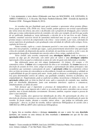 ATIVIDADES

1. Leia atentamente o texto abaixo (Elaborado com base em MACHADO, A.R; LOUSADA, E;
ABREU-TARDELLI, L. S. Resenha. São Paulo: Parábola Editorial, 2004 – Extraído da Apostila do
Proinício UEM – Português Módulo II, 2012).
As resenhas têm por finalidade mais geral examinar e apresentar obras prontas (filmes,
livros, peças teatrais, CDs, DVDs etc). Nesse sentido, podem aparecer em revistas especializadas
das várias áreas da ciência, das artes e da filosofia com o propósito de divulgação, pois é através
delas que se toma conhecimento prévio do conteúdo e do valor, por exemplo, de um livro que acaba
de ser publicado, fundando-se, nesta informação, a decisão de se ler um livro ou não. Podem,
também, constituir exercício inicial de autonomia intelectual uma vez que o exame de obras já
prontas enseja o exercício da compreensão e da crítica – nesse sentido, é, por vezes, solicitada em
cursos superiores de graduação e pós-graduação como atividade de reflexão sobre artigos, livros,
capítulos de livros etc.
Numa resenha, expõe-se, o mais claramente possível e com certos detalhes, o conteúdo de
uma obra (seu propósito, o método que segue...) para posteriormente desenvolver uma apreciação
crítica do conteúdo, da disposição das partes, do método, de sua forma ou estilo e, se for o caso, da
apresentação tipográfica, formulando um conceito sobre o livro, artigo, capítulo de livro.
Nesse sentido, uma resenha compreende uma abordagem objetiva (onde se descreve o
assunto ou algo que foi observado, sem emitir juízo de valor) e uma abordagem subjetiva
(apreciação crítica na qual se evidenciam os juízos de valor de quem está elaborando a resenha).
Sua elaboração passa por três etapas fundamentais: (1) leitura; (2) resumo; e (3)
comentário crítico. A leitura visa à compreensão da obra a ser resenhada. No resumo busca-se a
descrição do assunto do livro, texto, artigo ou ensaio, a apresentação das idéias principais e das
secundárias que sustentam o pensamento do autor. A apreciação crítica (ou comentário crítico)
deve ser feita em termos de concordância ou discordância, levando em consideração a validade ou
a aplicabilidade do que foi exposto pelo autor. Assim, pode-se destacar a contribuição que o texto
traz para determinados setores da cultura, sua qualidade cientifica, literária ou filosófica, sua
originalidade etc. Negativamente, pode-se explicitar as falhas, incoerências e limitações o texto. A
apreciação crítica pode ser feita no final do texto, após a exposição do conteúdo, mas, também,
pode ser distribuída difusamente, junto com momentos anteriores: expõe-se e comenta-se,
simultaneamente, as idéias do autor.
Vale destacar que é importante a presença de independência de juízo, ou seja, ter
consciência de que o que importa não é saber se as conclusões do autor coincidem com as nossas
opiniões, mas se foram deduzidas corretamente. Devemos, também, respeitar sempre a pessoa do
autor e suas intenções.
Numa resenha, deve aparecer:(a) identificação da obra; (b) apresentação da obra; (c)
descrição da obra(sua estrutura e seu conteúdo); (d) análise crítica; e (e) identificação do autor da
resenha. Se forem citadas, durante a resenha, outras obras – que podem ser utilizadas para
comparação – deve-se, ao final da resenha, indicar referências bibliográficas de acordo com a
NBR-6023 de 2000 da ABNT sobre referências bibliográficas.

2. Agora, leia as resenhas abaixo e destaque momentos em que o autor faz uma descrição
(portanto, um resumo ou uma síntese) da obra resenhada e momentos em que ele faz uma
apreciação crítica da obra.

Texto 1 – Texto extraído de FIORIN, José Luiz; SAVIOLI, Francisco Platão. Para entender o
texto: leitura e redação. 17 ed. São Paulo: Ática, 2007.

 