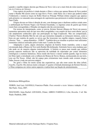 quando o espelho mágico decreta que Branca de Neve virá a ser a mais bela do reino (assim como
em As Crônicas de Nárnia).
Uma espécie de profecia é citada durante o filme e coloca que apenas Branca de Neve poderá
matar a Rainha Má (assim como na saga Harry Potter, onde Harry era o único que poderia matar
Voldemort); e notam-se traços de Robin Hood no Príncipe William (ótimo arqueiro que aparece
pela primeira vez atacando uma carruagem de suprimentos que pertencem à rainha) interpretado por
Sam Clafin.
Elogios devem ser feitos à direção de arte, com destaque para o dualismo estético criado entre
a ambientação da Floresta Negra e da Floresta Encantada, e a algumas cenas de guerra que foram
muito bem coreografadas e filmadas em ângulos não tão convencionais.
Em termos de interpretação, como se previa, Kristen Stewart (Branca de Neve) em poucos
momentos apresentou mais do que seus olhos arregalados e seu suspiro de boca semi-aberta, que já
são amplamente conhecidos após sua participação na Saga Crepúsculo. Mas em compensação,
Charlize Theron (Rainha Má) fez até com que momentos manjados se tornassem intensos, como a
hora em que expulsa do quarto os servos que lhe trouxeram seu espelho mágico, naquela forma
clássica: “fora… – pausa dramática – FORA!”. Também deve-se ressaltar os poucos mas suficientes
momentos cômicos realizados pelos 8 (não mais 7) anões do filme.
Adaptações à parte, alguns elementos originais da história foram mantidos, como a maçã
envenenada dada a Branca de Neve pela Rainha Má disfarçada. Entretanto houve uma mudança que
não pode ser de maneira alguma contextualizada. A história se passa num mundo que embora
possua aspectos medievais não se aproxima da realidade do espectador por conter elementos
mitológicos e criaturas fantásticas. Desse modo não houve o menor sentido quando, logo no início
do filme (após a introdução com a infância de Branca de Neve), Branca, enclausurada em sua torre,
reza um Pai Nosso. Afinal, não há espaço para cristianismo num mundo onde existem trasgos,
fadas, bruxas e todo um universo mágico.
No geral o filme foi muito acima das expectativas, que não eram assim tão altas (afinal,
Espelho, Espelho Meu deixou muito a desejar). E quanto à limitada dramaturgia de Kristen Stewart,
o filme compensa em vários outros aspectos e realiza bem sua função de entretenimento.

Referências Bibliográficas
FIORIN, José Luiz; SAVIOLLI, Francisco Platão. Para entender o texto: leitura e redação. 17 ed.
São Paulo: Ática, 2007.
MACHADO, Anna Rachel; LOUSADA, Eliane; ABREU-TARDELLI, Lilia; Resenha. 2 ed. São
Paulo: Parábola, 2004.

Material elaborado por Carlos Henrique Durlo e Virginia Nuss.

 