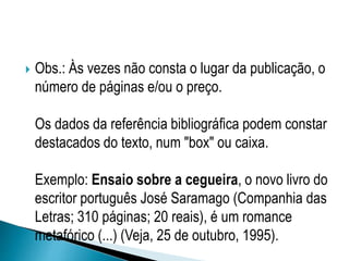  Obs.: Às vezes não consta o lugar da publicação, o
número de páginas e/ou o preço.
Os dados da referência bibliográfica podem constar
destacados do texto, num "box" ou caixa.
Exemplo: Ensaio sobre a cegueira, o novo livro do
escritor português José Saramago (Companhia das
Letras; 310 páginas; 20 reais), é um romance
metafórico (...) (Veja, 25 de outubro, 1995).
 
