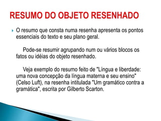  O resumo que consta numa resenha apresenta os pontos
essenciais do texto e seu plano geral.
Pode-se resumir agrupando num ou vários blocos os
fatos ou idéias do objeto resenhado.
Veja exemplo do resumo feito de "Língua e liberdade:
uma nova concepção da língua materna e seu ensino"
(Celso Luft), na resenha intitulada "Um gramático contra a
gramática", escrita por Gilberto Scarton.
 