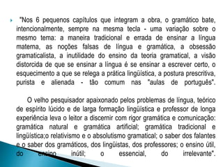  "Nos 6 pequenos capítulos que integram a obra, o gramático bate,
intencionalmente, sempre na mesma tecla - uma variação sobre o
mesmo tema: a maneira tradicional e errada de ensinar a língua
materna, as noções falsas de língua e gramática, a obsessão
gramaticalista, a inutilidade do ensino da teoria gramatical, a visão
distorcida de que se ensinar a língua é se ensinar a escrever certo, o
esquecimento a que se relega a prática lingüística, a postura prescritiva,
purista e alienada - tão comum nas "aulas de português".
O velho pesquisador apaixonado pelos problemas de língua, teórico
de espírito lúcido e de larga formação lingüística e professor de longa
experiência leva o leitor a discernir com rigor gramática e comunicação:
gramática natural e gramática artificial; gramática tradicional e
lingüística;o relativismo e o absolutismo gramatical; o saber dos falantes
e o saber dos gramáticos, dos lingüistas, dos professores; o ensino útil,
do ensino inútil; o essencial, do irrelevante".
 