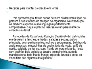  Receitas para manter o coração em forma

"Na apresentação, textos curtos definem os diferentes tipos de
gordura e suas formas de atuação no organismo. Na introdução
os médicos explicam numa linguagem perfeitamente
compreensível o que é preciso fazer (e evitar) para manter o
coração saudável.
As receitas de Cozinha do Coração Saudável vêm distribuídas
em desjejum e lanches, entradas, saladas e sopas; pratos
principais; acompanhamentos; molhos e sobremesas. Bolinhos de
aveia e passas, empadinhas de queijo, torta de ricota, suflê de
queijo, salpicão de frango, sopa fria de cenoura e laranja, risoto
com açafrão, bolo de batata, alcatra ao molho frio, purê de
mandioquinha, torta fria de frango, crepe de laranja e pêras ao
vinho tinto são algumas das iguarias".
 