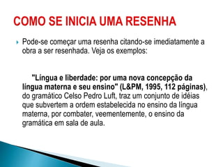  Pode-se começar uma resenha citando-se imediatamente a
obra a ser resenhada. Veja os exemplos:
"Língua e liberdade: por uma nova concepção da
língua materna e seu ensino" (L&PM, 1995, 112 páginas),
do gramático Celso Pedro Luft, traz um conjunto de idéias
que subvertem a ordem estabelecida no ensino da língua
materna, por combater, veementemente, o ensino da
gramática em sala de aula.
 
