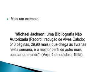 Mais um exemplo:
"Michael Jackson: uma Bibliografia Não
Autorizada (Record: tradução de Alves Calado;
540 páginas, 29,90 reais), que chega às livrarias
nesta semana, é o melhor perfil de astro mais
popular do mundo". (Veja, 4 de outubro, 1995).
 