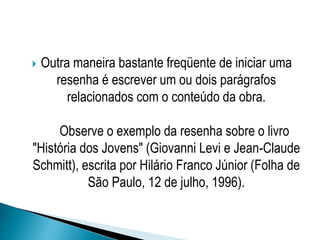  Outra maneira bastante freqüente de iniciar uma
resenha é escrever um ou dois parágrafos
relacionados com o conteúdo da obra.
Observe o exemplo da resenha sobre o livro
"História dos Jovens" (Giovanni Levi e Jean-Claude
Schmitt), escrita por Hilário Franco Júnior (Folha de
São Paulo, 12 de julho, 1996).
 
