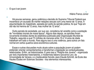  O que é ser jovem

Hilário Franco Júnior

Há poucas semanas, gerou polêmica a decisão do Supremo Tribunal Federal que
inocentava um acusado de manter relações sexuais com uma menor de 12 anos. A
argumentação do magistrado, apoiada por parte da opinião pública, foi que "hoje em
dia não há menina de 12 anos, mas mulher de 12 anos".
Outra parcela da sociedade, por sua vez, considerou tal veredito como a aceitação
de "novidades imorais de nossa época". Alguns dias depois, as opiniões foram
novamente divididas diante da estatística publicada pela Organização Mundial do
Trabalho, segundo a qual 73 milhões de menores entre 10 e 14 anos de idade
trabalham em todo o mundo. Para alguns isso é uma violência, para outros um fato
normal em certos quadros sócio-econômico-culturais.
Essas e outras discussões muito atuais sobre a população jovem só podem
pretender orientar comportamentos e transformar a legislação se contextualizadas,
relativizadas. Enfim, se historicizadas. E para isso a "História dos Jovens" - organizada
por dois importantes historiadores, o modernista italiano Giovanno Levi, da
Universidade de Veneza, e o medievalista francês Jean-Claude Schmitt, da École des
Hautes Études em Sciences Sociales - traz elementos interessantes.
 