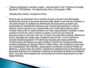 Observe igualmente o exemplo a seguir - resenha sobre o livro "Cozinha do Coração
Saudável", LDA Editores, 144 páginas (Zero Hora, 23 de agosto, 1996).
Receitas para manter o coração em forma

Entre os que se preocupam com o controle de peso e buscam uma alimentação
saudável são poucos os que ainda associam estes ideais a uma vida de privações e a
uma dieta insossa. Os adeptos da alimentação de baixos teores já sabem que
substituições de ingredientes tradicionais por similares light garantem o corte de
calorias, açúcar e gordura com a preservação (em muitos casos total) do sabor.
Comprar tudo pronto no supermercado ou em lojas especializadas é barbada. A coisa
complica na hora de ir para a cozinha e acertar o ponto de uma massa de
panqueca,crepe ou bolo sem usar ovo. Ou fazer uma polentinha crocante, bolinhos de
arroz e croquetes sem apelar para a frigideira cheia de óleo. O livro Cozinha do
Coração Saudável apresenta 110 saborosas soluções para esses problemas.
Produzido pela LDA Editora com apoio da Becel, Cozinha do Coração saudável traz
receitas compiladas por Solange Patrício e Marco Rossi, sob orientação e supervisão
dos cardiologistas Tânia Martinez, pesquisadora e professora da Escola Paulista de
Medicina, e José Ernesto dos Santos, presidente do departamento de Aterosclerose da
Sociedade Brasileira de Cardiologia e professor da faculdade de Medicina de Ribeirão
Preto. Os pratos foram testados por nutricionistas da Cozinha Experimental Van Den
Bergh Alimentos.
 