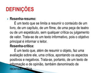  Resenha-resumo:
É um texto que se limita a resumir o conteúdo de um
livro, de um capítulo, de um filme, de uma peça de teatro
ou de um espetáculo, sem qualquer crítica ou julgamento
de valor. Trata-se de um texto informativo, pois o objetivo
principal é informar o leitor.
Resenha-crítica:
É um texto que, além de resumir o objeto, faz uma
avaliação sobre ele, uma crítica, apontando os aspectos
positivos e negativos. Trata-se, portanto, de um texto de
informação e de opinião, também denominado de
recensão crítica.
 